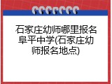 石家庄幼师哪里报名阜平中学(石家庄幼师报名地点)