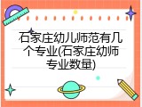 石家庄幼儿师范有几个专业(石家庄幼师专业数量)