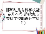 邯郸幼儿专科学校能专升本吗(邯郸幼儿专科学校能否升本科？)