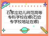 石家庄幼儿师范高等专科学校在哪(石幼专学校地址在哪)