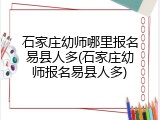 石家庄幼师哪里报名易县人多(石家庄幼师报名易县人多)
