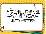 石家庄北方汽修专业学校有哪些(石家庄北方汽修学校)