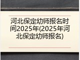 河北保定幼师报名时间2025年(2025年河北保定幼师报名)