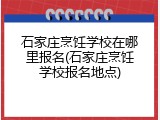 石家庄烹饪学校在哪里报名(石家庄烹饪学校报名地点)