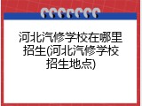 河北汽修学校在哪里招生(河北汽修学校招生地点)