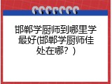 邯郸学厨师到哪里学最好(邯郸学厨师佳处在哪？)