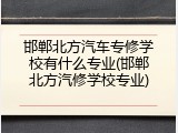邯郸北方汽车专修学校有什么专业(邯郸北方汽修学校专业)