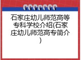 石家庄幼儿师范高等专科学校介绍(石家庄幼儿师范高专简介)