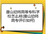唐山幼师高等专科学校怎么样(唐山幼师高专评价如何)