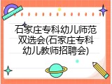 石家庄专科幼儿师范双选会(石家庄专科幼儿教师招聘会)