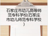 石家庄市幼儿高等师范专科学校(石家庄市幼儿师范专科学校)