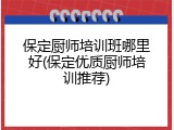 保定厨师培训班哪里好(保定优质厨师培训推荐)