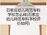 石家庄幼儿师范专科学校怎么样(石家庄幼儿师范专科学校评价如何)