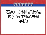石家庄专科师范类院校(石家庄师范专科学校)