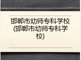 邯郸市幼师专科学校(邯郸市幼师专科学校)