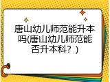 唐山幼儿师范能升本吗(唐山幼儿师范能否升本科？)
