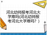河北幼师报考河北大学难吗(河北幼师报考河北大学难吗?)
