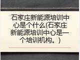 石家庄新能源培训中心是个什么(石家庄新能源培训中心是一个培训机构。)