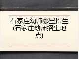 石家庄幼师哪里招生(石家庄幼师招生地点)