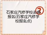 石家庄汽修学校去哪报名(石家庄汽修学校报名点)