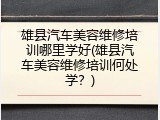 雄县汽车美容维修培训哪里学好(雄县汽车美容维修培训何处学？)