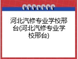 河北汽修专业学校邢台(河北汽修专业学校邢台)