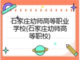 石家庄幼师高等职业学校(石家庄幼师高等职校)