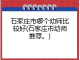 石家庄市哪个幼师比较好(石家庄市幼师推荐。)