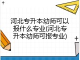 河北专升本幼师可以报什么专业(河北专升本幼师可报专业)