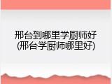 邢台到哪里学厨师好(邢台学厨师哪里好)