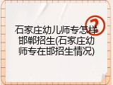 石家庄幼儿师专怎样邯郸招生(石家庄幼师专在邯招生情况)