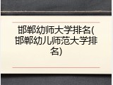 邯郸幼师大学排名(邯郸幼儿师范大学排名)