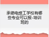承德电焊工学校有哪些专业可以报-培训班的