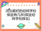 河北最好的幼师学校保定有几所(保定幼师学校排名)