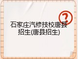 石家庄汽修技校唐县招生(唐县招生)