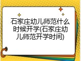 石家庄幼儿师范什么时候开学(石家庄幼儿师范开学时间)