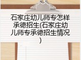 石家庄幼儿师专怎样承德招生(石家庄幼儿师专承德招生情况)