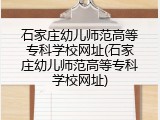 石家庄幼儿师范高等专科学校网址(石家庄幼儿师范高等专科学校网址)