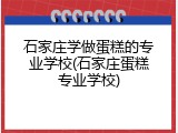 石家庄学做蛋糕的专业学校(石家庄蛋糕专业学校)