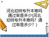 河北幼师专升本难吗通过率是多少(河北幼师专升本难吗？通过率是多少？)