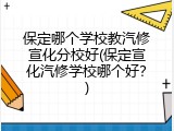 保定哪个学校教汽修宣化分校好(保定宣化汽修学校哪个好?)