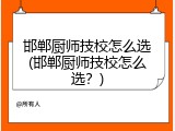 邯郸厨师技校怎么选(邯郸厨师技校怎么选?)