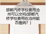 邯郸汽修学校费用沧州可以交吗(邯郸汽修学校费用在沧州能否缴纳？)