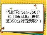 河北正定师范350分能上吗(河北正定师范350分能否录取?)