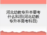 河北幼教专升本要考什么科目(河北幼教专升本需考科目)