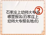 石家庄上幼师大专去哪里报名(石家庄上幼师大专报名地点)