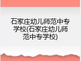 石家庄幼儿师范中专学校(石家庄幼儿师范中专学校)