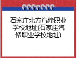 石家庄北方汽修职业学校地址(石家庄汽修职业学校地址)