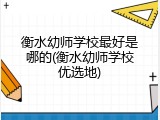 衡水幼师学校最好是哪的(衡水幼师学校优选地)