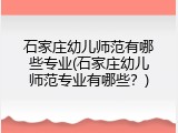 石家庄幼儿师范有哪些专业(石家庄幼儿师范专业有哪些？)